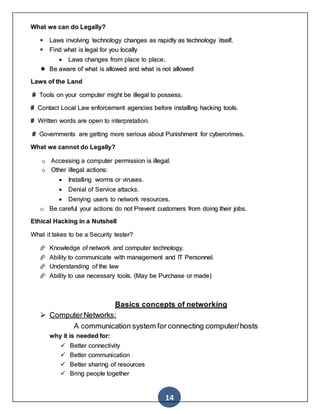 14
What we can do Legally?
 Laws involving technology changes as rapidly as technology itself.
 Find what is legal for you locally
 Laws changes from place to place.
 Be aware of what is allowed and what is not allowed
Laws of the Land
# Tools on your computer might be illegal to possess.
# Contact Local Law enforcement agencies before installing hacking tools.
# Written words are open to interpretation.
# Governments are getting more serious about Punishment for cybercrimes.
What we cannot do Legally?
o Accessing a computer permission is illegal.
o Other illegal actions:
 Installing worms or viruses.
 Denial of Service attacks.
 Denying users to network resources.
o Be careful your actions do not Prevent customers from doing their jobs.
Ethical Hacking in a Nutshell
What it takes to be a Security tester?
 Knowledge of network and computer technology.
 Ability to communicate with management and IT Personnel.
 Understanding of the law
 Ability to use necessary tools. (May be Purchase or made)
Basics concepts of networking
 ComputerNetworks:
A communication system for connecting computer/hosts
why it is needed for:
 Better connectivity
 Better communication
 Better sharing of resources
 Bring people together
 