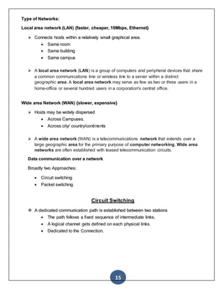 15
Type of Networks:
Local area network (LAN) {faster, cheaper, 10Mbps, Ethernet}
 Connects hosts within a relatively small graphical area.
 Same room
 Same building
 Same campus
 A local area network (LAN) is a group of computers and peripheral devices that share
a common communications line or wireless link to a server within a distinct
geographic area. A local area network may serve as few as two or three users in a
home-office or several hundred users in a corporation's central office.
Wide area Network (WAN) {slower, expensive}
 Hosts may be widely dispersed
 Across Campuses.
 Across city/ country/continents
 A wide area network (WAN) is a telecommunications network that extends over a
large geographic area for the primary purpose of computer networking. Wide area
networks are often established with leased telecommunication circuits.
Data communication over a network
Broadly two Approaches:
 Circuit switching
 Packet switching
Circuit Switching
 A dedicated communication path is established between two stations
 The path follows a fixed sequence of intermediate links.
 A logical channel gets defined on each physical links.
 Dedicated to the Connection.
 