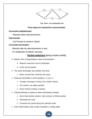 16
Fig: there are 4 dedicated Link
Three steps are required for communication
Connection establishment:
Required before data transmission
Data transfer:
Can Proceed at maximum Speed.
Connection termination:
Required after the data transmission is over.
For deallocation of network resources.
Packet switching {using modern world}
 Modern form of long-distance data communication.
 Network resources are not dedicated.
 A link can be shared.
 The basic technology has evolved over time.
 Basic concept has remained the same
 Data are transmitted in short packets (~𝑘 𝑏𝑦𝑡𝑒𝑠 )
 A longer message is broken into smaller chunks.
 The chunks are called packets.
 Every Packet contains a header.
 Packet switching is based on store and forward concept.
 Each intermediate network node receiver a Whole packet.
 Dedicates the route
 Forwards the packet along the selected route.
 Each intermediate node (router) maintains a routing table
 