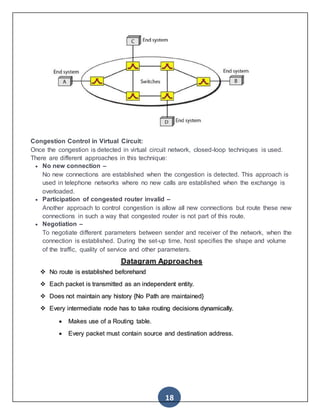 18
Congestion Control in Virtual Circuit:
Once the congestion is detected in virtual circuit network, closed-loop techniques is used.
There are different approaches in this technique:
 No new connection –
No new connections are established when the congestion is detected. This approach is
used in telephone networks where no new calls are established when the exchange is
overloaded.
 Participation of congested router invalid –
Another approach to control congestion is allow all new connections but route these new
connections in such a way that congested router is not part of this route.
 Negotiation –
To negotiate different parameters between sender and receiver of the network, when the
connection is established. During the set-up time, host specifies the shape and volume
of the traffic, quality of service and other parameters.
Datagram Approaches
 No route is established beforehand
 Each packet is transmitted as an independent entity.
 Does not maintain any history {No Path are maintained}
 Every intermediate node has to take routing decisions dynamically.
 Makes use of a Routing table.
 Every packet must contain source and destination address.
 
