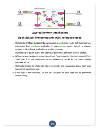 19
Layered Network Architecture
Open System interconnection (OSI) reference model
 OSI stands for Open System Interconnection is a reference model that describes how
information from a software application in one computer moves through a physical
medium to the software application in another computer.
 OSI consists of seven layers, and each layer performs a particular network function.
 OSI model was developed by the International Organization for Standardization (ISO) in
1984, and it is now considered as an architectural model for the inter-computer
communications.
 OSI model divides the whole task into seven smaller and manageable tasks. Each layer
is assigned a particular task.
 Each layer is self-contained, so that task assigned to each layer can be performed
independently.
 