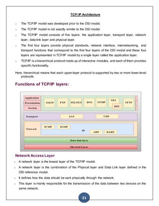 21
TCP/ IP Architecture
o The TCP/IP model was developed prior to the OSI model.
o The TCP/IP model is not exactly similar to the OSI model.
o The TCP/IP model consists of five layers: the application layer, transport layer, network
layer, data link layer and physical layer.
o The first four layers provide physical standards, network interface, internetworking, and
transport functions that correspond to the first four layers of the OSI model and these four
layers are represented in TCP/IP model by a single layer called the application layer.
o TCP/IP is a hierarchical protocol made up of interactive modules, and each of them provides
specific functionality.
Here, hierarchical means that each upper-layer protocol is supported by two or more lower-level
protocols.
Functions of TCP/IP layers:
Network Access Layer
o A network layer is the lowest layer of the TCP/IP model.
o A network layer is the combination of the Physical layer and Data Link layer defined in the
OSI reference model.
o It defines how the data should be sent physically through the network.
o This layer is mainly responsible for the transmission of the data between two devices on the
same network.
 