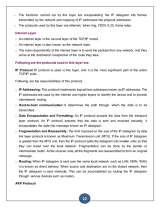 22
o The functions carried out by this layer are encapsulating the IP datagram into frames
transmitted by the network and mapping of IP addresses into physical addresses.
o The protocols used by this layer are ethernet, token ring, FDDI, X.25, frame relay.
Internet Layer
o An internet layer is the second layer of the TCP/IP model.
o An internet layer is also known as the network layer.
o The main responsibility of the internet layer is to send the packets from any network, and they
arrive at the destination irrespective of the route they take.
Following are the protocols used in this layer are:
IP Protocol: IP protocol is used in this layer, and it is the most significant part of the entire
TCP/IP suite.
Following are the responsibilities of this protocol:
o IP Addressing: This protocol implements logical host addresses known as IP addresses. The
IP addresses are used by the internet and higher layers to identify the device and to provide
internetwork routing.
o Host-to-host communication: It determines the path through which the data is to be
transmitted.
o Data Encapsulation and Formatting: An IP protocol accepts the data from the transport
layer protocol. An IP protocol ensures that the data is sent and received securely, it
encapsulates the data into message known as IP datagram.
o Fragmentation and Reassembly: The limit imposed on the size of the IP datagram by data
link layer protocol is known as Maximum Transmission unit (MTU). If the size of IP datagram
is greater than the MTU unit, then the IP protocol splits the datagram into smaller units so that
they can travel over the local network. Fragmentation can be done by the sender or
intermediate router. At the receiver side, all the fragments are reassembled to form an original
message.
o Routing: When IP datagram is sent over the same local network such as LAN, MAN, WAN,
it is known as direct delivery. When source and destination are on the distant network, then
the IP datagram is sent indirectly. This can be accomplished by routing the IP datagram
through various devices such as routers.
ARP Protocol
 
