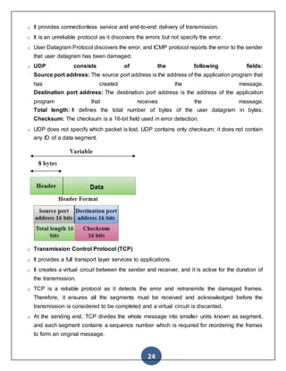 24
o It provides connectionless service and end-to-end delivery of transmission.
o It is an unreliable protocol as it discovers the errors but not specify the error.
o User Datagram Protocol discovers the error, and ICMP protocol reports the error to the sender
that user datagram has been damaged.
o UDP consists of the following fields:
Source port address: The source port address is the address of the application program that
has created the message.
Destination port address: The destination port address is the address of the application
program that receives the message.
Total length: It defines the total number of bytes of the user datagram in bytes.
Checksum: The checksum is a 16-bit field used in error detection.
o UDP does not specify which packet is lost. UDP contains only checksum; it does not contain
any ID of a data segment.
o Transmission Control Protocol (TCP)
o It provides a full transport layer services to applications.
o It creates a virtual circuit between the sender and receiver, and it is active for the duration of
the transmission.
o TCP is a reliable protocol as it detects the error and retransmits the damaged frames.
Therefore, it ensures all the segments must be received and acknowledged before the
transmission is considered to be completed and a virtual circuit is discarded.
o At the sending end, TCP divides the whole message into smaller units known as segment,
and each segment contains a sequence number which is required for reordering the frames
to form an original message.
 