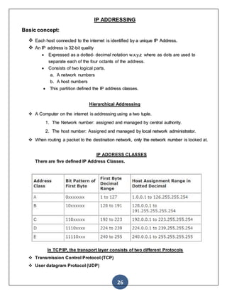 26
IP ADDRESSING
Basic concept:
 Each host connected to the internet is identified by a unique IP Address.
 An IP address is 32-bit quality
 Expressed as a dotted- decimal notation w.x.y.z where as dots are used to
separate each of the four octants of the address.
 Consists of two logical parts.
a. A network numbers
b. A host numbers
 This partition defined the IP address classes.
Hierarchical Addressing
 A Computer on the internet is addressing using a two tuple.
1. The Network number: assigned and managed by central authority.
2. The host number: Assigned and managed by local network administrator.
 When routing a packet to the destination network, only the network number is looked at.
IP ADDRESS CLASSES
There are five defined IP Address Classes.
In TCP/IP, the transport layer consists of two different Protocols
 Transmission Control Protocol (TCP)
 User datagram Protocol (UDP)
 