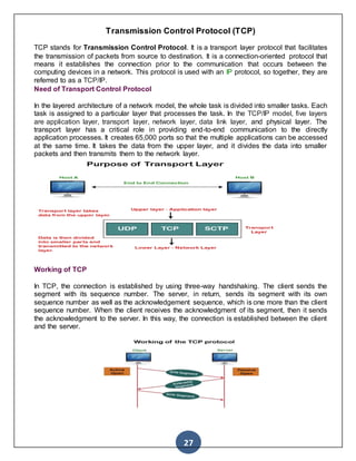 27
Transmission Control Protocol (TCP)
TCP stands for Transmission Control Protocol. It is a transport layer protocol that facilitates
the transmission of packets from source to destination. It is a connection-oriented protocol that
means it establishes the connection prior to the communication that occurs between the
computing devices in a network. This protocol is used with an IP protocol, so together, they are
referred to as a TCP/IP.
Need of Transport Control Protocol
In the layered architecture of a network model, the whole task is divided into smaller tasks. Each
task is assigned to a particular layer that processes the task. In the TCP/IP model, five layers
are application layer, transport layer, network layer, data link layer, and physical layer. The
transport layer has a critical role in providing end-to-end communication to the directly
application processes. It creates 65,000 ports so that the multiple applications can be accessed
at the same time. It takes the data from the upper layer, and it divides the data into smaller
packets and then transmits them to the network layer.
Working of TCP
In TCP, the connection is established by using three-way handshaking. The client sends the
segment with its sequence number. The server, in return, sends its segment with its own
sequence number as well as the acknowledgement sequence, which is one more than the client
sequence number. When the client receives the acknowledgment of its segment, then it sends
the acknowledgment to the server. In this way, the connection is established between the client
and the server.
 