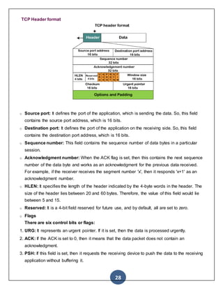28
TCP Header format
o Source port: It defines the port of the application, which is sending the data. So, this field
contains the source port address, which is 16 bits.
o Destination port: It defines the port of the application on the receiving side. So, this field
contains the destination port address, which is 16 bits.
o Sequence number: This field contains the sequence number of data bytes in a particular
session.
o Acknowledgment number: When the ACK flag is set, then this contains the next sequence
number of the data byte and works as an acknowledgment for the previous data received.
For example, if the receiver receives the segment number 'x', then it responds 'x+1' as an
acknowledgment number.
o HLEN: It specifies the length of the header indicated by the 4-byte words in the header. The
size of the header lies between 20 and 60 bytes. Therefore, the value of this field would lie
between 5 and 15.
o Reserved: It is a 4-bit field reserved for future use, and by default, all are set to zero.
o Flags
There are six control bits or flags:
1. URG: It represents an urgent pointer. If it is set, then the data is processed urgently.
2. ACK: If the ACK is set to 0, then it means that the data packet does not contain an
acknowledgment.
3. PSH: If this field is set, then it requests the receiving device to push the data to the receiving
application without buffering it.
 