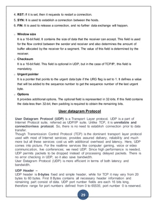 29
4. RST: If it is set, then it requests to restart a connection.
5. SYN: It is used to establish a connection between the hosts.
6. FIN: It is used to release a connection, and no further data exchange will happen.
o Window size
It is a 16-bit field. It contains the size of data that the receiver can accept. This field is used
for the flow control between the sender and receiver and also determines the amount of
buffer allocated by the receiver for a segment. The value of this field is determined by the
receiver.
o Checksum
It is a 16-bit field. This field is optional in UDP, but in the case of TCP/IP, this field is
mandatory.
o Urgent pointer
It is a pointer that points to the urgent data byte if the URG flag is set to 1. It defines a value
that will be added to the sequence number to get the sequence number of the last urgent
byte.
o Options
It provides additional options. The optional field is represented in 32-bits. If this field contains
the data less than 32-bit, then padding is required to obtain the remaining bits.
User datagram Protocol
User Datagram Protocol (UDP) is a Transport Layer protocol. UDP is a part of
Internet Protocol suite, referred as UDP/IP suite. Unlike TCP, it is unreliable and
connectionless protocol. So, there is no need to establish connection prior to data
transfer.
Though Transmission Control Protocol (TCP) is the dominant transport layer protocol
used with most of Internet services; provides assured delivery, reliabili ty and much
more but all these services cost us with additional overhead and latency. Here, UDP
comes into picture. For the realtime services like computer gaming, voice or video
communication, live conferences; we need UDP. Since high performance is needed,
UDP permits packets to be dropped instead of processing delayed packets. There is
no error checking in UDP, so it also save bandwidth.
User Datagram Protocol (UDP) is more efficient in terms of both latency and
bandwidth.
UDP Header –
UDP header is 8-bytes fixed and simple header, while for TCP it may vary from 20
bytes to 60 bytes. First 8 Bytes contains all necessary header information and
remaining part consist of data. UDP port number fields are each 16 bits long,
therefore range for port numbers defined from 0 to 65535; port number 0 is reserved.
 