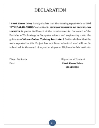 3
DECLARATION
I Nitesh Kumar Dubey hereby declare that the training report work entitled
“ETHICAL HACKING” submitted to LUCKNOW INSTITUTE OF TECHNOLOGY
LUCKNOW is partial fulfillment of the requirement for the award of the
Bachelor of Technology in Computer science and engineering under the
guidance of Alison Online Training Institute. I further declare that the
work reported in this Project has not been submitted and will not be
submitted for the award of any other degree or Diploma in this institute.
Place: Lucknow Signature of Student
Date: Nitesh Kumar Dubey
1836210903
 