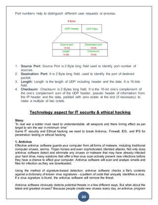 30
Port numbers help to distinguish different user requests or process.
1. Source Port: Source Port is 2 Byte long field used to identify port number of
sources.
2. Destination Port: It is 2 Byte long field, used to identify the port of destined
packet.
3. Length: Length is the length of UDP including header and the data. It is 16-bits
field.
4. Checksum: Checksum is 2 Bytes long field. It is the 16-bit one’s complement of
the one’s complement sum of the UDP header, pseudo header of information from
the IP header and the data, padded with zero octets at the end (if necessary) to
make a multiple of two octets.
Technology aspect for IT security & ethical hacking
Story:
“In real war a solder must need to understandable all weapons and there timing effect as per
target to win the war in minimum time”
Same IT security and Ethical hacking we need to break Antivirus, Firewall, IDS, and IPS for
penetration testing or ethical hacking.
1. Antivirus
Effective antivirus software guards your computer from all forms of malware, including traditional
computer viruses, worms, Trojan horses and even sophisticated, blended attacks. Not only does
antivirus software detect and eliminate any viruses or malware that may have already infected
your hard drive, many solutions that offer a free virus scan actively prevent new infections before
they have a chance to affect your computer. Antivirus software will scan and analyze emails and
files for infection as they are downloaded.
Using the method of signature-based detection, antivirus software checks a file's contents
against a dictionary of known virus signatures - a pattern of code that uniquely identifies a virus.
If a virus signature is found, the antivirus software will remove the threat.
Antivirus software obviously detects potential threats in a few different ways. But what about the
latest and greatest viruses? Because people create new viruses every day, an antivirus program
 