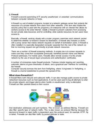 33
2. Firewall
Firewall is second pyramiding of IT security unauthorized or unwanted communications
between computer networks or hosts.
A firewall is a set of related programs, located at a network gateway server that protects the
resources of a private network from users from other networks. (The term also implies the
security policy that is used with the programs.) An enterprise with an intranet that allows its
workers access to the wider Internet installs a firewall to prevent outsiders from accessing
its own private data resources and for controlling what outside resources its own users have
access to.
Basically, a firewall, working closely with a router program, examines each network packet
to determine whether to forward it toward its destination. A firewall also includes or works
with a proxy server that makes network requests on behalf of workstation users. A firewall is
often installed in a specially designated computer separate from the rest of the network so
that no incoming request can get directly at private network resources.
There are a number of firewall screening methods. A simple one is to screen requests to
make sure they come from acceptable (previously identified) domain name and Internet
Protocol addresses. For mobile users, firewalls allow remote access in to the private
network by the use of secure logon procedures and authentication certificates.
A number of companies make firewall products. Features include logging and reporting,
automatic alarms at given thresholds of attack, and a graphical user interface for controlling
the firewall.
Computer security borrows this term from firefighting, where it originated. In firefighting, a
firewall is a barrier established to prevent the spread of fire.
What does firewalldo?
A firewall filters both inbound and outbound traffic. It can also manage public access to private
networked resources such as host applications. It can be used used to log all attempts to enter
the private network and trigger alarms when hostile or unauthorized entry is attempted.
Firewall can filter packets based on their source
And destination addresses and port numbers. This is known as address filtering. Firewall can
also filter specific type of network traffic. This is also known as protocol filtering because the
decision to forward or reject traffic is dependent upon the protocol used, for example HTTP, ftp
or telnet. Firewalls can also filter traffic by packet attribute or state.
 