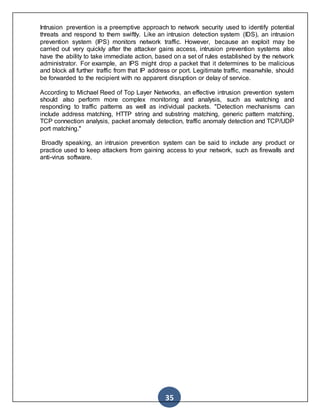 35
Intrusion prevention is a preemptive approach to network security used to identify potential
threats and respond to them swiftly. Like an intrusion detection system (IDS), an intrusion
prevention system (IPS) monitors network traffic. However, because an exploit may be
carried out very quickly after the attacker gains access, intrusion prevention systems also
have the ability to take immediate action, based on a set of rules established by the network
administrator. For example, an IPS might drop a packet that it determines to be malicious
and block all further traffic from that IP address or port. Legitimate traffic, meanwhile, should
be forwarded to the recipient with no apparent disruption or delay of service.
According to Michael Reed of Top Layer Networks, an effective intrusion prevention system
should also perform more complex monitoring and analysis, such as watching and
responding to traffic patterns as well as individual packets. "Detection mechanisms can
include address matching, HTTP string and substring matching, generic pattern matching,
TCP connection analysis, packet anomaly detection, traffic anomaly detection and TCP/UDP
port matching."
Broadly speaking, an intrusion prevention system can be said to include any product or
practice used to keep attackers from gaining access to your network, such as firewalls and
anti-virus software.
 