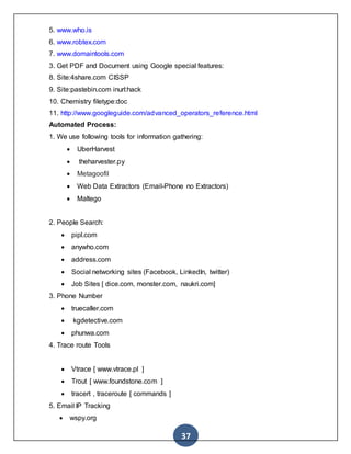 37
5. www.who.is
6. www.robtex.com
7. www.domaintools.com
3. Get PDF and Document using Google special features:
8. Site:4share.com CISSP
9. Site:pastebin.com inurl:hack
10. Chemistry filetype:doc
11. http://www.googleguide.com/advanced_operators_reference.html
Automated Process:
1. We use following tools for information gathering:
 UberHarvest
 theharvester.py
 Metagoofil
 Web Data Extractors (Email-Phone no Extractors)
 Maltego
2. People Search:
 pipl.com
 anywho.com
 address.com
 Social networking sites (Facebook, LinkedIn, twitter)
 Job Sites [ dice.com, monster.com, naukri.com]
3. Phone Number
 truecaller.com
 kgdetective.com
 phunwa.com
4. Trace route Tools
 Vtrace [ www.vtrace.pl ]
 Trout [ www.foundstone.com ]
 tracert , traceroute [ commands ]
5. Email IP Tracking
 wspy.org
 