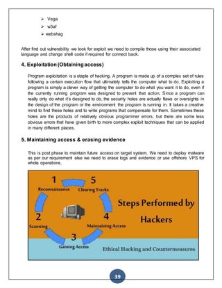 39
 Vega
 w3af
 webshag
After find out vulnerability we look for exploit we need to compile those using their associated
language and change shell code if required for connect back.
4. Exploitation (Obtainingaccess)
Program exploitation is a staple of hacking. A program is made up of a complex set of rules
following a certain execution flow that ultimately tells the computer what to do. Exploiting a
program is simply a clever way of getting the computer to do what you want it to do, even if
the currently running program was designed to prevent that action. Since a program can
really only do what it’s designed to do, the security holes are actually flaws or oversights in
the design of the program or the environment the program is running in. It takes a creative
mind to find these holes and to write programs that compensate for them. Sometimes these
holes are the products of relatively obvious programmer errors, but there are some less
obvious errors that have given birth to more complex exploit techniques that can be applied
in many different places.
5. Maintaining access & erasing evidence
This is post phase to maintain future access on target system. We need to deploy malware
as per our requirement else we need to erase logs and evidence or use offshore VPS for
whole operations.
 