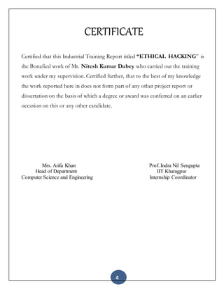 4
CERTIFICATE
Certified that this Industrial Training Report titled “ETHICAL HACKING” is
the Bonafied work of Mr. Nitesh Kumar Dubey who carried out the training
work under my supervision. Certified further, that to the best of my knowledge
the work reported here in does not form part of any other project report or
dissertation on the basis of which a degree or award was conferred on an earlier
occasion on this or any other candidate.
Mrs. Arifa Khan Prof. Indra Nil Sengupta
Head of Department IIT Kharagpur
Computer Science and Engineering Internship Coordinator
 