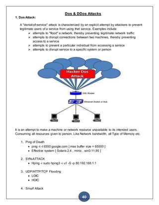 40
Dos & DDos Attacks
1. Dos Attack:
A "denial-of-service" attack is characterized by an explicit attempt by attackers to prevent
legitimate users of a service from using that service. Examples include
 attempts to "flood" a network, thereby preventing legitimate network traffic
 attempts to disrupt connections between two machines, thereby preventing
access to a service
 attempts to prevent a particular individual from accessing a service
 attempts to disrupt service to a specific system or person
It is an attempt to make a machine or network resource unavailable to its intended users.
Consuming all resources given to person. Like Network bandwidth, all Type of Memory etc.
1. Ping of Death
 ping -t -l 6550 google.com [ max buffer size = 65500 ]
 Effective system [ Solaris 2.4 , minix , win3.11,95 ]
2. SYN-ATTACK
 Hping -i sudo hping3 -i u1 -S -p 80 192.168.1.1
3. UDP/HTTP/TCP Flooding
 LOIC
 HOIC
4. Smurf Attack
 