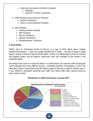 41
 make your own packet and flood on network
 pktbuilder
 packETH 1.6 (linux & windows)
5. CDP Flooding (Cisco Discovery Protocol)
 yersinia [ backtrack ]
 Done on Cisco Switches & Routers
6. MAC Flooding
 Flooding network switches
 ARP Spoofing
 Net cut [ Windows ]
 ettercap [ Backtrack ]
 Deauthentication Technique
2. Ddos Attack
DDOS, short for Distributed Denial of Service, is a type of DOS attack where multiple
compromised systems -- which are usually infected with a Trojan – are used to target a single
system causing a Denial of Service (DoS) attack. Victims of a DDoS attack consist of both the
end targeted system and all systems maliciously used and controlled by the hacker in the
distributed attack.
According to this report on e-Security Planet, in a DDoS attack, the incoming traffic flooding the
victim originates from many different sources – potentially hundreds of thousands or more. This
effectively makes it impossible to stop the attack simply by blocking a single IP address; plus, it
is very difficult to distinguish legitimate user traffic from attack traffic when spread across so
many points of origin.
Distribution of attack techniques: January 2013
 