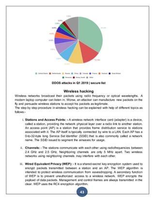 43
DDOS attacks in Q1 2019 | secure list
Wireless hacking
Wireless networks broadcast their packets using radio frequency or optical wavelengths. A
modern laptop computer can listen in. Worse, an attacker can manufacture new packets on the
fly and persuade wireless stations to accept his packets as legitimate.
The step by step procedure in wireless hacking can be explained with help of different topics as
follows:-
i. Stations and Access Points: - A wireless network interface card (adapter) is a device,
called a station, providing the network physical layer over a radio link to another station.
An access point (AP) is a station that provides frame distribution service to stations
associated with it. The AP itself is typically connected by wire to a LAN. Each AP has a
0-to-32-byte long Service Set Identifier (SSID) that is also commonly called a network
name. The SSID issued to segment the airwaves for usage.
ii. Channels: - The stations communicate with each other using radiofrequencies between
2.4 GHz and 2.5 GHz. Neighboring channels are only 5 MHz apart. Two wireless
networks using neighboring channels may interfere with each other.
iii. Wired Equivalent Privacy (WEP): - It is a shared-secret key encryption system used to
encrypt packets transmitted between a station and an AP. The WEP algorithm is
intended to protect wireless communication from eavesdropping. A secondary function
of WEP is to prevent unauthorized access to a wireless network. WEP encrypts the
payload of data packets. Management and control frames are always transmitted in the
clear. WEP uses the RC4 encryption algorithm.
 