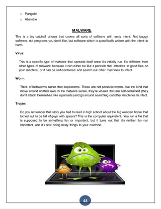 48
o Pangolin
o Absinthe
MALWARE
This is a big catchall phrase that covers all sorts of software with nasty intent. Not buggy
software, not programs you don’t like, but software which is specifically written with the intent to
harm.
Virus:
This is a specific type of malware that spreads itself once it’s initially run. It’s different from
other types of malware because it can either be like a parasite that attaches to good files on
your machine, or it can be self-contained and search out other machines to infect.
Worm:
Think of inchworms rather than tapeworms. These are not parasitic worms, but the kind that
move around on their own. In the malware sense, they’re viruses that are self-contained (they
don’t attach themselves like a parasite) and go around searching out other machines to infect.
Trojan:
Do you remember that story you had to read in high school about the big wooden horse that
turned out to be full of guys with spears? This is the computer equivalent. You run a file that
is supposed to be something fun or important, but it turns out that it’s neither fun nor
important, and it’s now doing nasty things to your machine.
 
