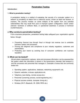 49
Penetration Testing
Introduction:
1. What is penetration testing?
A penetration testing is a method of evaluating the security of a computer system or a
network by simulating an attack from a malicious source, known as black hat hackers, or
crackers. The process involves an active analysis of the system from any potential
vulnerabilities that may result from poor or improper system configuration, known and/or
unknown hardware or software flaws, or operational weakness in process or technical
countermeasures.
2. Why conducta penetration testing?
From a business perspective, penetration testing helps safeguard your organization against
failure, through:
 Preventing financial loss through fraud or through lost revenue due to unreliable
business system and processes.
 Proving due diligence and compliance to your industry regulators, customers and
shareholders.
 Protecting your brand by avoiding loss of consumer confidence and business
reputation.
3. What can be tested?
All part where organization captures, store and processes information can be assessed like
the system where the information is stored in, the transmission channels that transport it,
and the processes and personnel that manages it, Examples of areas that are commonly
tested are:
 Operating system, applications, database, networking equipment’s etc.
 Dynamic websites, in-house applications etc.
 Telephony (war-dialing, remote access etc.)
 Personnel (screening process, social engineering etc.)
 Physical (access controls, dumpster diving etc.)
 Wireless (Wi-Fi, Bluetooth, IR, GSM, RFID etc.)
 