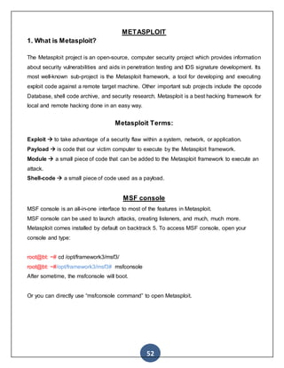 52
METASPLOIT
1. What is Metasploit?
The Metasploit project is an open-source, computer security project which provides information
about security vulnerabilities and aids in penetration testing and IDS signature development. Its
most well-known sub-project is the Metasploit framework, a tool for developing and executing
exploit code against a remote target machine. Other important sub projects include the opcode
Database, shell code archive, and security research. Metasploit is a best hacking framework for
local and remote hacking done in an easy way.
Metasploit Terms:
Exploit  to take advantage of a security flaw within a system, network, or application.
Payload  is code that our victim computer to execute by the Metasploit framework.
Module  a small piece of code that can be added to the Metasploit framework to execute an
attack.
Shell-code  a small piece of code used as a payload.
MSF console
MSF console is an all-in-one interface to most of the features in Metasploit.
MSF console can be used to launch attacks, creating listeners, and much, much more.
Metasploit comes installed by default on backtrack 5. To access MSF console, open your
console and type:
13
root@bt: ~# cd /opt/framework3/msf3/
root@bt: ~#/opt/framework3/msf3# msfconsole
After sometime, the msfconsole will boot.
Or you can directly use “msfconsole command” to open Metasploit.
 