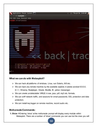 53
What we can do with Metasploit?
 We can hack all platforms of windows, Linux, sun Solaris, AXI etc.
 We can hack any remote machine by the available exploits in adobe acrobat 9.0.0.0,
8.1.1, Winamp, Realplayer, Oracle, Mozilla, IE, yahoo messenger.
 We can create un-detectable VIRUS in exe, java, pdf, mp3 etc. formats.
 We can sniff network traffic, and sessions for email passwords. SSL protection and data
protection.
 We can install key logger on remote machine, record audio etc.
Msfconsole Commands:
1. Show Entering 'show' at the msfconsole prompt will display every module within
Metasploit. There are a number of 'show' commands you can use but the ones you will
 