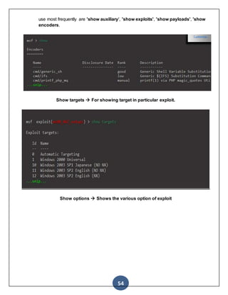 54
use most frequently are 'show auxiliary', 'show exploits', 'show payloads', 'show
encoders.
Show targets  For showing target in particular exploit.
Show options  Shows the various option of exploit
 