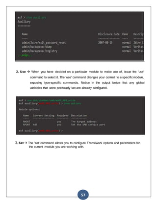57
2. Use  When you have decided on a particular module to make use of, issue the 'use'
command to select it. The 'use' command changes your context to a specific module,
exposing type-specific commands. Notice in the output below that any global
variables that were previously set are already configured.
3. Set  The 'set' command allows you to configure Framework options and parameters for
the current module you are working with.
 