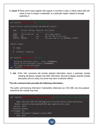 60
6. check There aren't many exploits that support it, but there is also a 'check' option that will
check to see if a target is vulnerable to a particular exploit instead of actually
exploiting it.
7. info The 'info' command will provide detailed information about a particular module
including all options, targets, and other information. Be sure to always read the module
description prior to using it as some may have un-desired effects.
The info command also provides the following information:
The author and licensing information Vulnerability references (ie: CVE, BID, etc) Any payload
restrictions the module may have
 