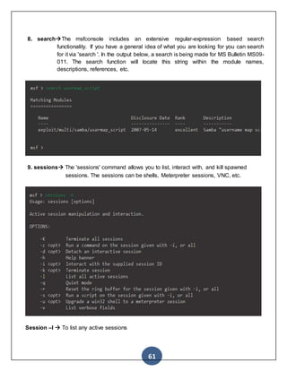 61
8. searchThe msfconsole includes an extensive regular-expression based search
functionality. If you have a general idea of what you are looking for you can search
for it via 'search '. In the output below, a search is being made for MS Bulletin MS09-
011. The search function will locate this string within the module names,
descriptions, references, etc.
9. sessions The 'sessions' command allows you to list, interact with, and kill spawned
sessions. The sessions can be shells, Meterpreter sessions, VNC, etc.
Session –l  To list any active sessions
 