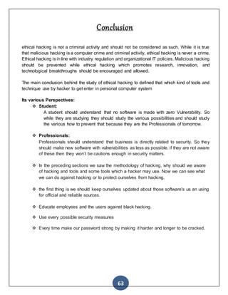 63
Conclusion
ethical hacking is not a criminal activity and should not be considered as such. While it is true
that malicious hacking is a computer crime and criminal activity, ethical hacking is never a crime.
Ethical hacking is in line with industry regulation and organizational IT policies. Malicious hacking
should be prevented while ethical hacking which promotes research, innovation, and
technological breakthroughs should be encouraged and allowed.
The main conclusion behind the study of ethical hacking to defined that which kind of tools and
technique use by hacker to get enter in personal computer system
Its various Perspectives:
 Student:
A student should understand that no software is made with zero Vulnerability. So
while they are studying they should study the various possibilities and should study
the various how to prevent that because they are the Professionals of tomorrow.
 Professionals:
Professionals should understand that business is directly related to security. So they
should make new software with vulnerabilities as less as possible. if they are not aware
of these then they won’t be cautions enough in security matters.
 In the preceding sections we saw the methodology of hacking, why should we aware
of hacking and tools and some tools which a hacker may use. Now we can see what
we can do against hacking or to protect ourselves from hacking.
 the first thing is we should keep ourselves updated about those software's us an using
for official and reliable sources.
 Educate employees and the users against black hacking.
 Use every possible security measures
 Every time make our password strong by making it harder and longer to be cracked.
 