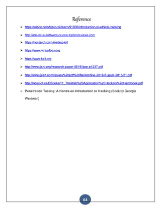 64
Reference
 https://alison.com/topic-v2/learn/91906/introduction-to-ethical-hacking
 http://anti-virus-software-review.toptenreviews.com
 https://nostarch.com/metasploit
 https://www.virtualbox.org
 https://www.kali.org
 http://www.ijsrp.org/research-paper-0615/ijsrp-p4237.pdf
 http://www.ijesrt.com/issues%20pdf%20file/Archive-2016/August-2016/21.pdf
 http://index-of.es/EBooks/11_TheWeb%20Application%20Hackers%20Handbook.pdf
 Penetration Testing: A Hands-on Introduction to Hacking (Book by Georgia
Weidman)
 