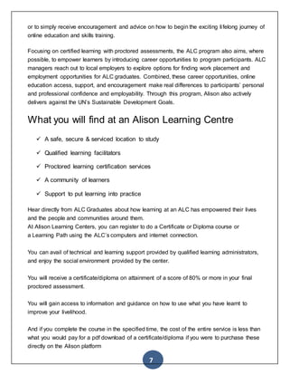 7
or to simply receive encouragement and advice on how to begin the exciting lifelong journey of
online education and skills training.
Focusing on certified learning with proctored assessments, the ALC program also aims, where
possible, to empower learners by introducing career opportunities to program participants. ALC
managers reach out to local employers to explore options for finding work placement and
employment opportunities for ALC graduates. Combined, these career opportunities, online
education access, support, and encouragement make real differences to participants’ personal
and professional confidence and employability. Through this program, Alison also actively
delivers against the UN’s Sustainable Development Goals.
What you will find at an Alison Learning Centre
 A safe, secure & serviced location to study
 Qualified learning facilitators
 Proctored learning certification services
 A community of learners
 Support to put learning into practice
Hear directly from ALC Graduates about how learning at an ALC has empowered their lives
and the people and communities around them.
At Alison Learning Centers, you can register to do a Certificate or Diploma course or
a Learning Path using the ALC’s computers and internet connection.
You can avail of technical and learning support provided by qualified learning administrators,
and enjoy the social environment provided by the center.
You will receive a certificate/diploma on attainment of a score of 80% or more in your final
proctored assessment.
You will gain access to information and guidance on how to use what you have learnt to
improve your livelihood.
And if you complete the course in the specified time, the cost of the entire service is less than
what you would pay for a pdf download of a certificate/diploma if you were to purchase these
directly on the Alison platform
 