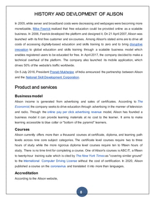8
HISTORY AND DEVLOPMENT OF ALISON
In 2005, while server and broadband costs were decreasing and webpages were becoming more
monetizable, Mike Feerick realized that free education could be provided online as a scalable
business. In 2006, Feerick developed the platform and designed it. On 21 April 2007, Alison was
launched with its first free customer and six courses. Among Alison's stated aims are to drive all
costs of accessing digitally-based education and skills training to zero and to bring disruptive
innovation to global education and skills training through a scalable business model which
enables registered users to be educated for free. In April 2017, the company decided to make a
technical overhaul of the platform. The company also launched its mobile application, which
drives 50% of the website's traffic worldwide.
On 5 July 2016, President Pranab Mukherjee of India announced the partnership between Alison
and the National Skill Development Corporation.
Product and services
Businessmodel
Alison income is generated from advertising and sales of certificates. According to The
Economist, the company seeks to drive education through advertising in the manner of television
and radio. Through the online pay per click advertising revenue model, Alison has founded a
business model it can provide learning materials at no cost to the learner. It aims to make
learning accessible to blue collar or "bottom of the pyramid" learners.
Courses
Alison currently offers more than a thousand courses at certificate, diploma, and learning path
levels across nine core subject categories. The certificate level courses require two to three
hours of study while the more rigorous diploma level courses require ten to fifteen hours of
study. There is no time limit for completing a course. One of Alison's courses is ABC IT, a fifteen
to twenty-hour training suite which is cited by The New York Times as "covering similar ground"
to the International Computer Driving License without the cost of certification. In 2020, Alison
published a course on the coronavirus and translated it into more than languages.
Accreditation
According to the Alison website,
 