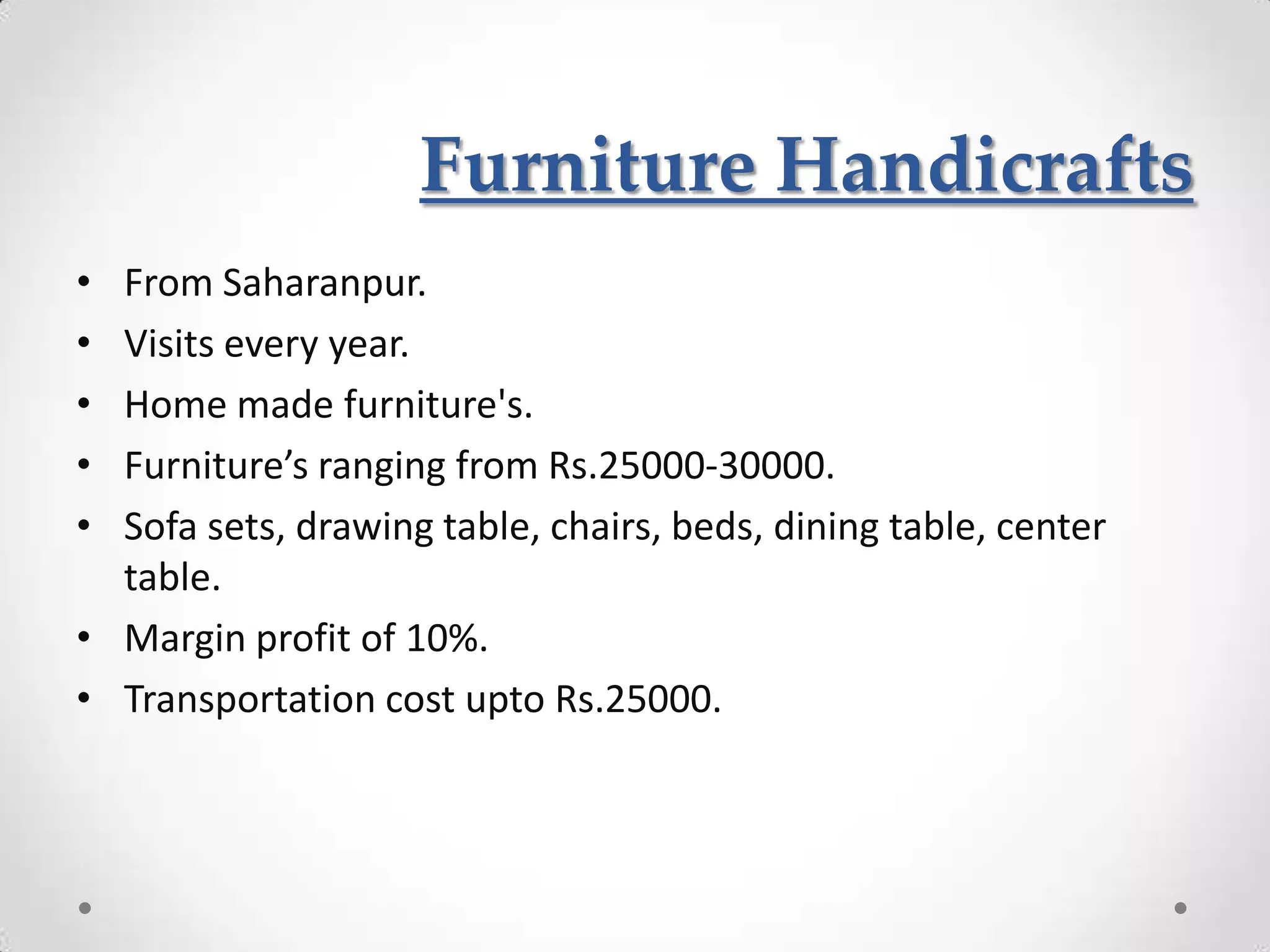 Furniture Handicrafts
• From Saharanpur.
• Visits every year.
• Home made furniture's.
• Furniture’s ranging from Rs.25000-30000.
• Sofa sets, drawing table, chairs, beds, dining table, center
  table.
• Margin profit of 10%.
• Transportation cost upto Rs.25000.
 
