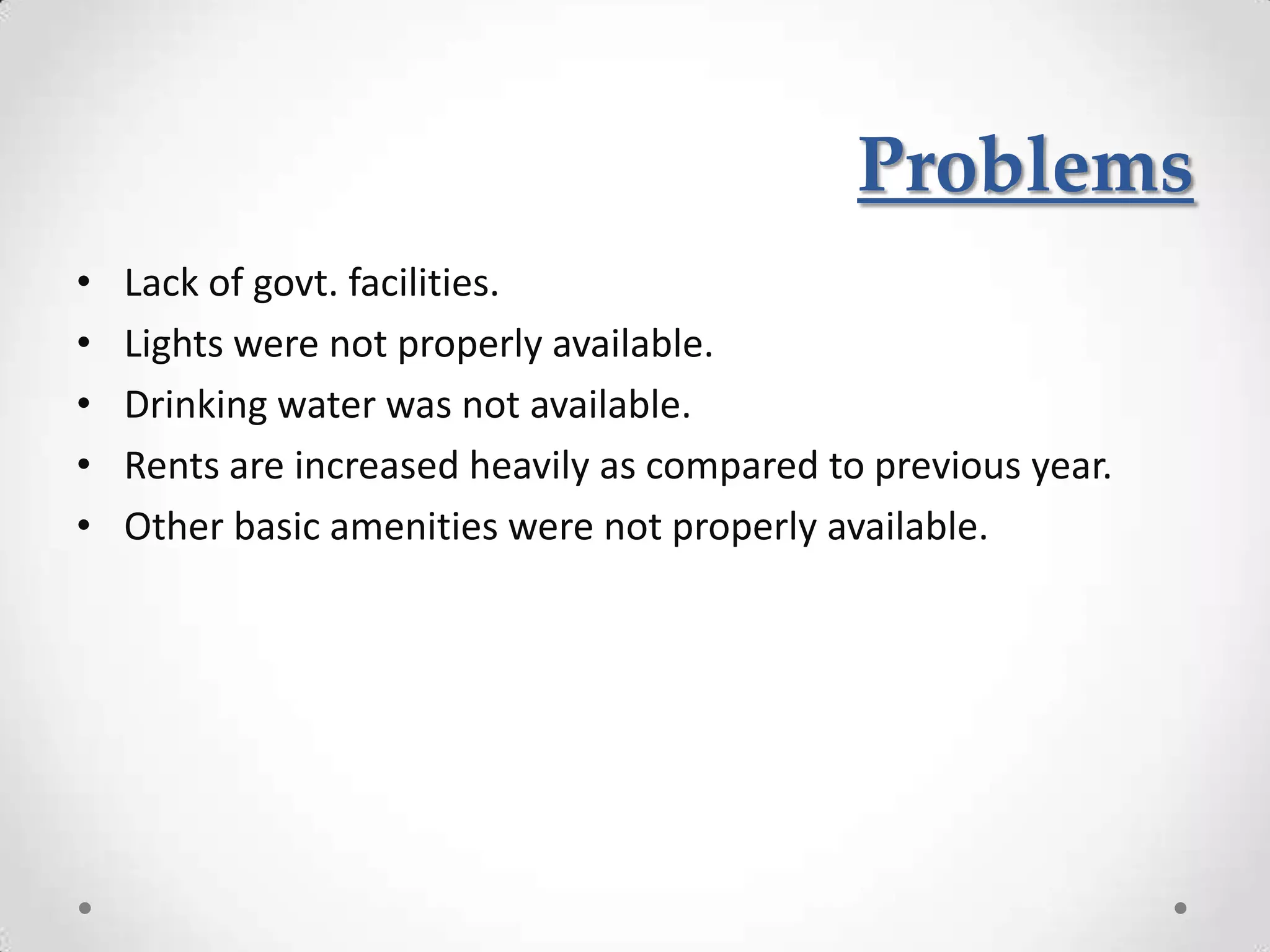 Problems
•   Lack of govt. facilities.
•   Lights were not properly available.
•   Drinking water was not available.
•   Rents are increased heavily as compared to previous year.
•   Other basic amenities were not properly available.
 