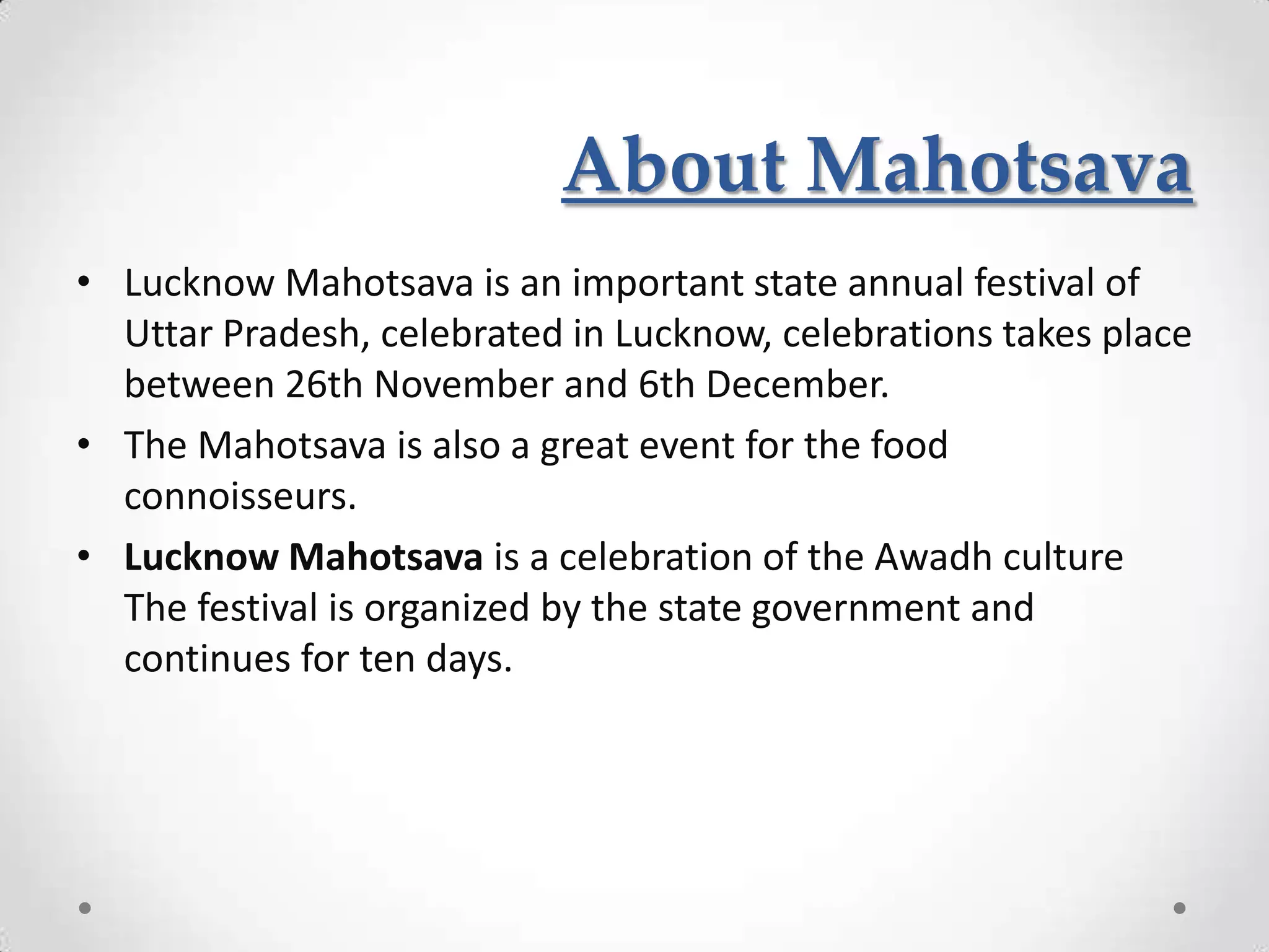 About Mahotsava
• Lucknow Mahotsava is an important state annual festival of
  Uttar Pradesh, celebrated in Lucknow, celebrations takes place
  between 26th November and 6th December.
• The Mahotsava is also a great event for the food
  connoisseurs.
• Lucknow Mahotsava is a celebration of the Awadh culture
  The festival is organized by the state government and
  continues for ten days.
 