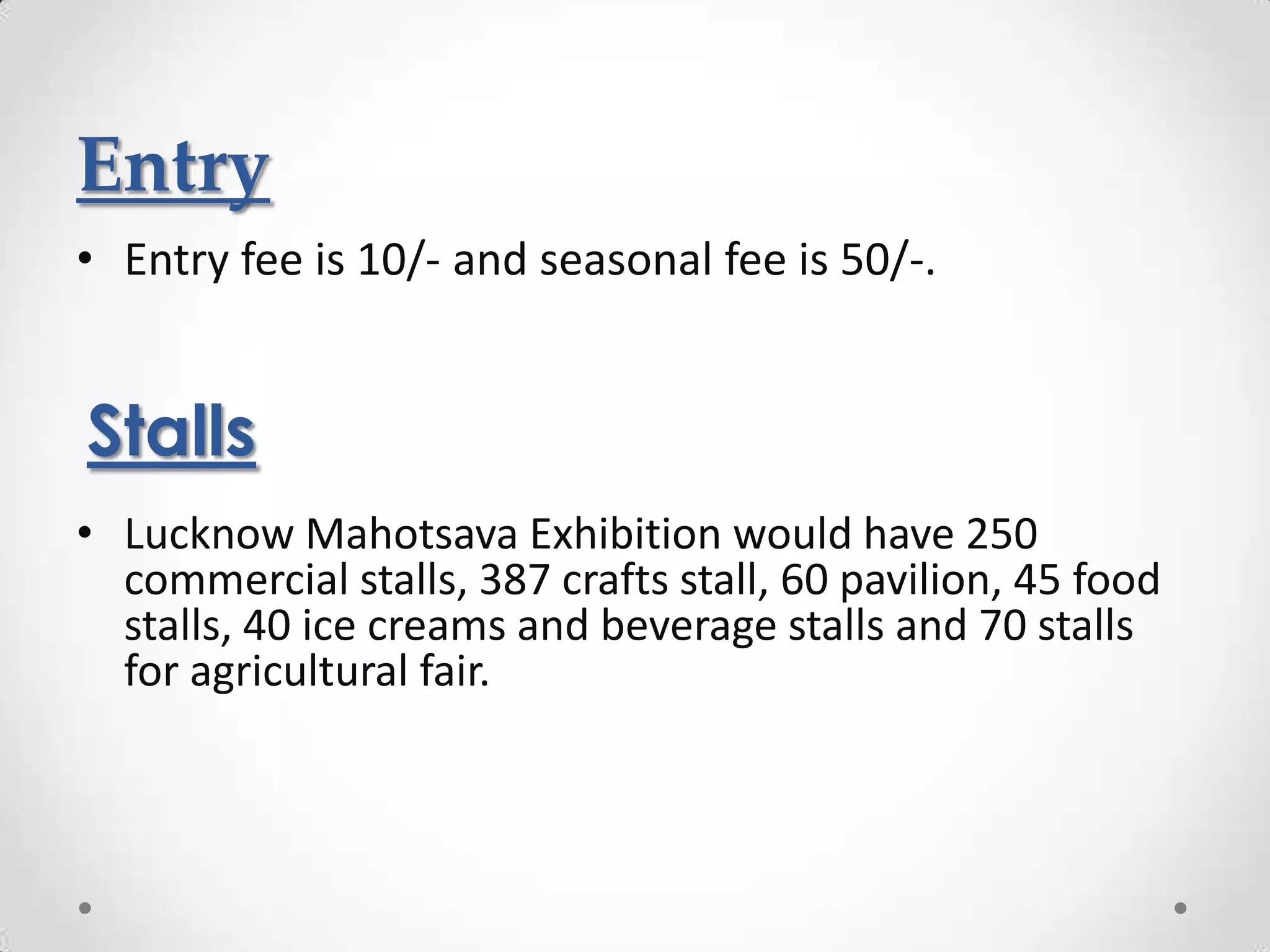 Entry
• Entry fee is 10/- and seasonal fee is 50/-.


Stalls
• Lucknow Mahotsava Exhibition would have 250
  commercial stalls, 387 crafts stall, 60 pavilion, 45 food
  stalls, 40 ice creams and beverage stalls and 70 stalls
  for agricultural fair.
 