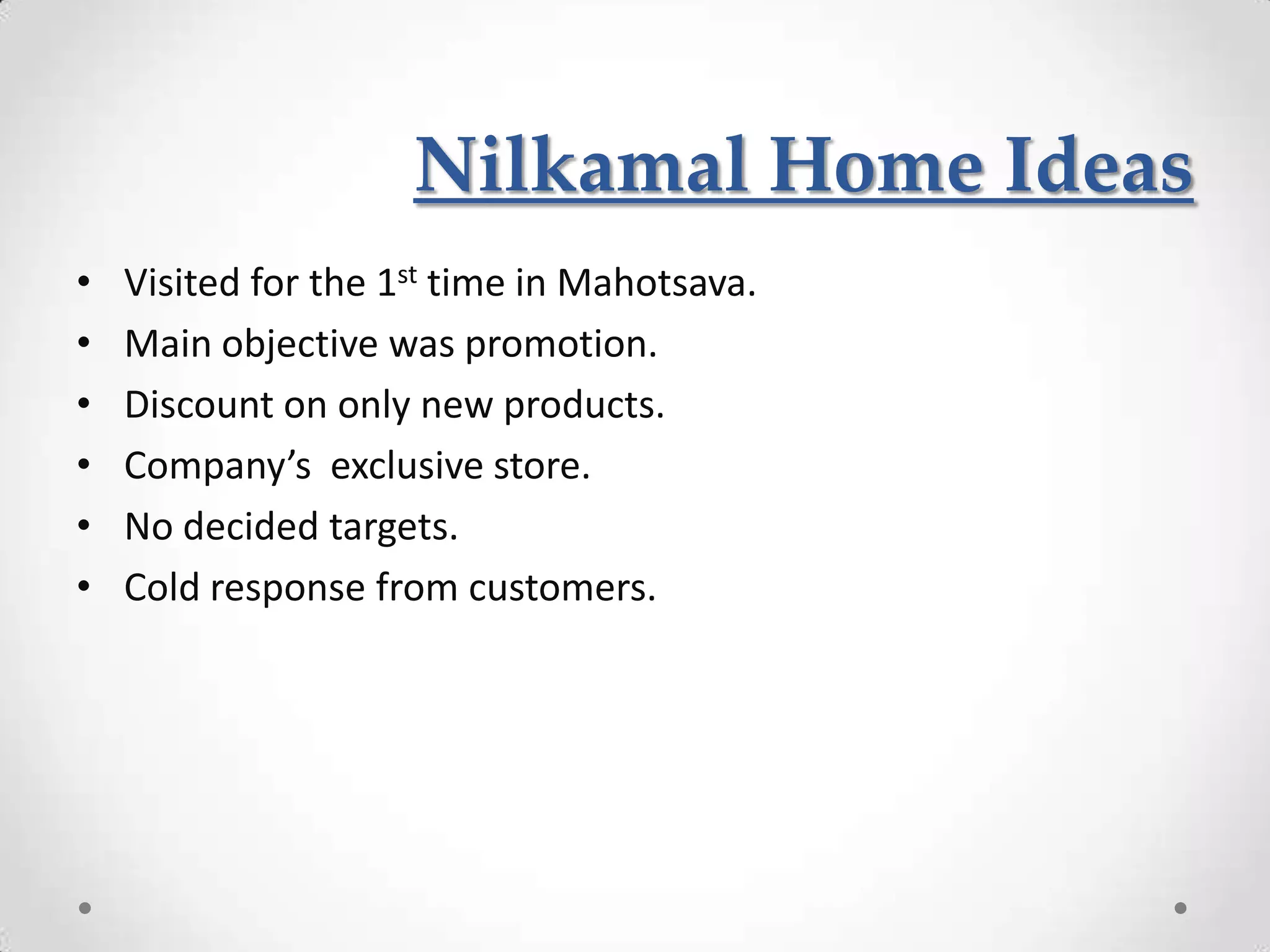 Nilkamal Home Ideas
•   Visited for the 1st time in Mahotsava.
•   Main objective was promotion.
•   Discount on only new products.
•   Company’s exclusive store.
•   No decided targets.
•   Cold response from customers.
 