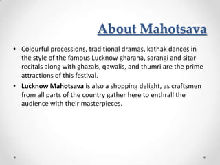 About Mahotsava
• Colourful processions, traditional dramas, kathak dances in
  the style of the famous Lucknow gharana, sarangi and sitar
  recitals along with ghazals, qawalis, and thumri are the prime
  attractions of this festival.
• Lucknow Mahotsava is also a shopping delight, as craftsmen
  from all parts of the country gather here to enthrall the
  audience with their masterpieces.
 