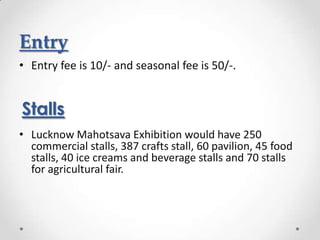 Entry
• Entry fee is 10/- and seasonal fee is 50/-.


Stalls
• Lucknow Mahotsava Exhibition would have 250
  commercial stalls, 387 crafts stall, 60 pavilion, 45 food
  stalls, 40 ice creams and beverage stalls and 70 stalls
  for agricultural fair.
 