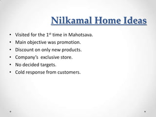 Nilkamal Home Ideas
•   Visited for the 1st time in Mahotsava.
•   Main objective was promotion.
•   Discount on only new products.
•   Company’s exclusive store.
•   No decided targets.
•   Cold response from customers.
 