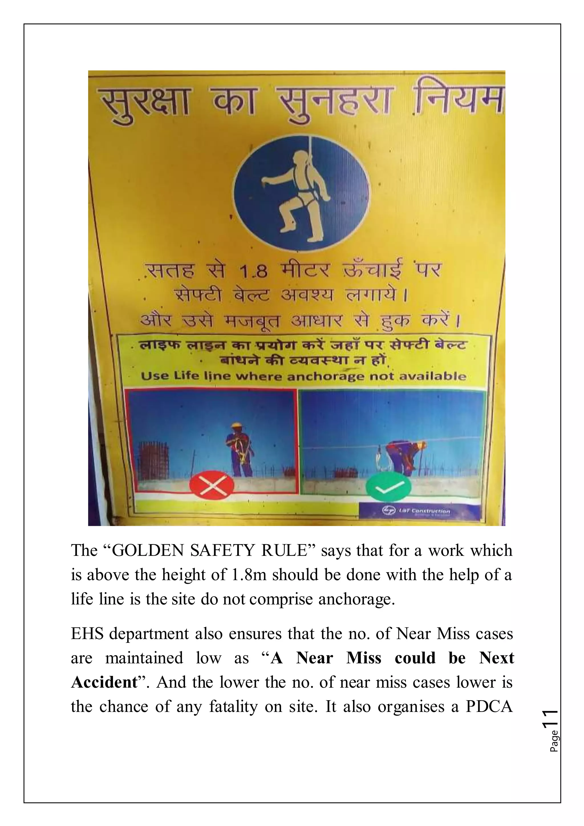 Page11The “GOLDEN SAFETY RULE” says that for a work which
is above the height of 1.8m should be done with the help of a
life line is the site do not comprise anchorage.
EHS department also ensures that the no. of Near Miss cases
are maintained low as “A Near Miss could be Next
Accident”. And the lower the no. of near miss cases lower is
the chance of any fatality on site. It also organises a PDCA
 