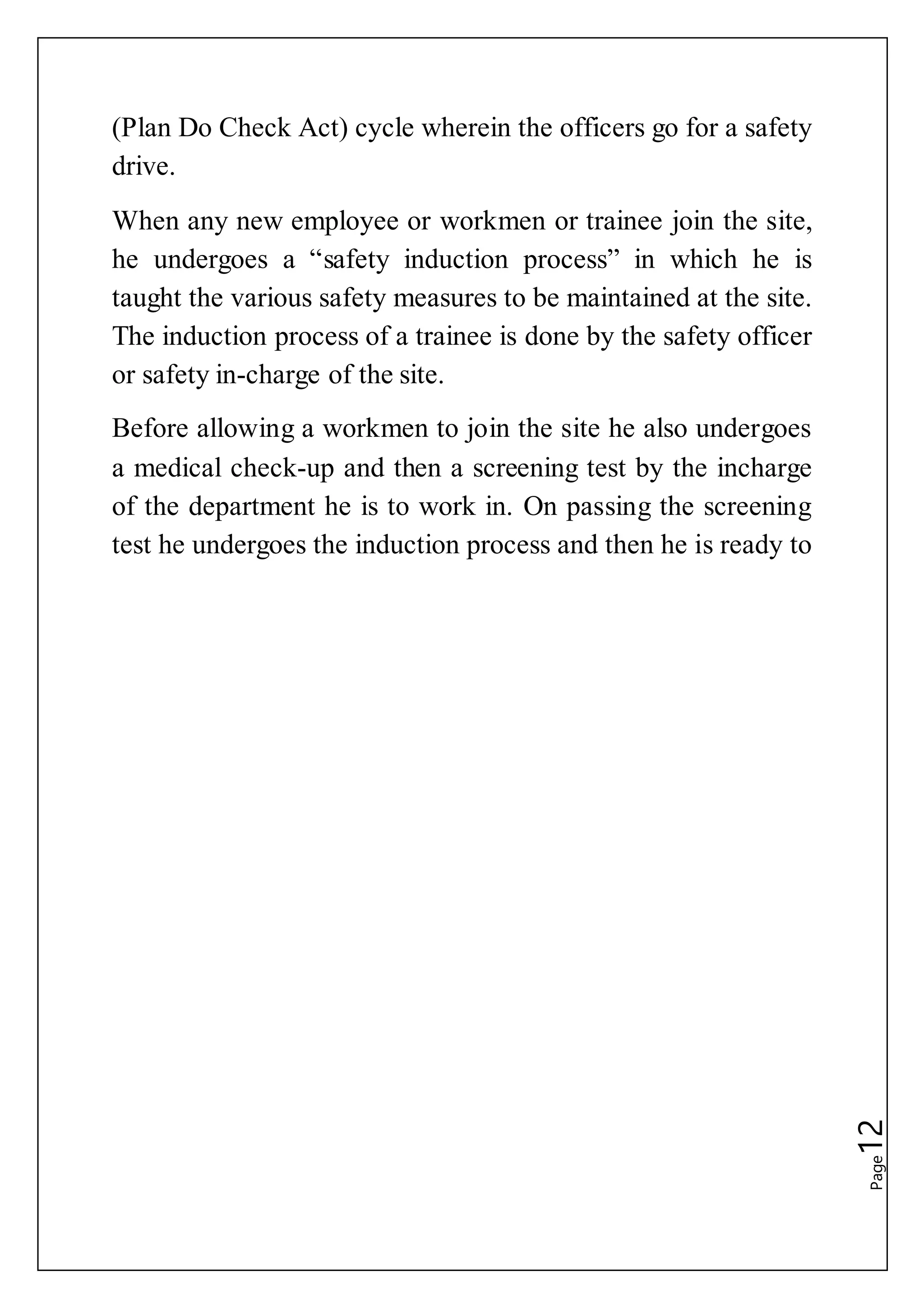 Page12
(Plan Do Check Act) cycle wherein the officers go for a safety
drive.
When any new employee or workmen or trainee join the site,
he undergoes a “safety induction process” in which he is
taught the various safety measures to be maintained at the site.
The induction process of a trainee is done by the safety officer
or safety in-charge of the site.
Before allowing a workmen to join the site he also undergoes
a medical check-up and then a screening test by the incharge
of the department he is to work in. On passing the screening
test he undergoes the induction process and then he is ready to
 