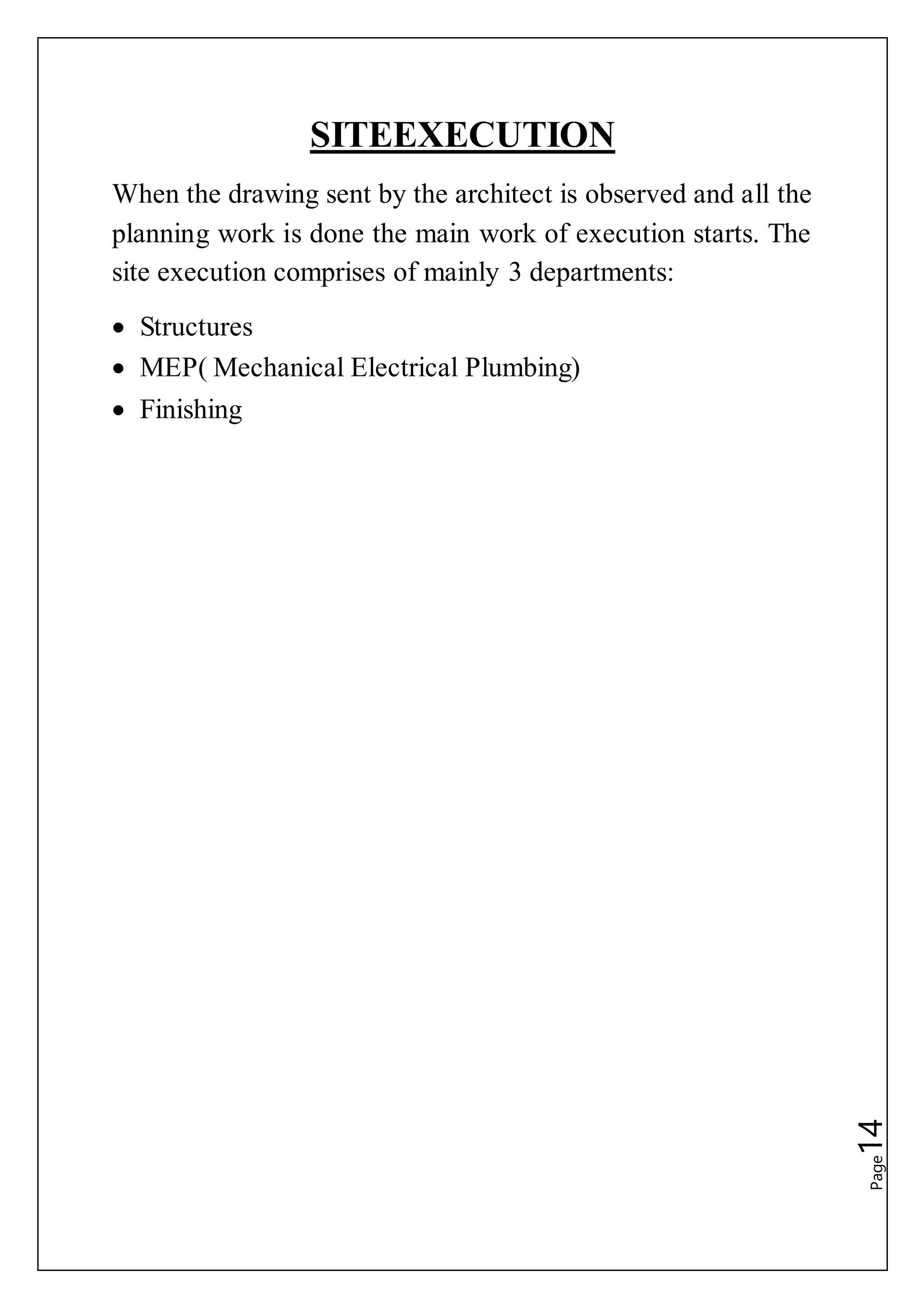 Page14
SITEEXECUTION
When the drawing sent by the architect is observed and all the
planning work is done the main work of execution starts. The
site execution comprises of mainly 3 departments:
 Structures
 MEP( Mechanical Electrical Plumbing)
 Finishing
 
