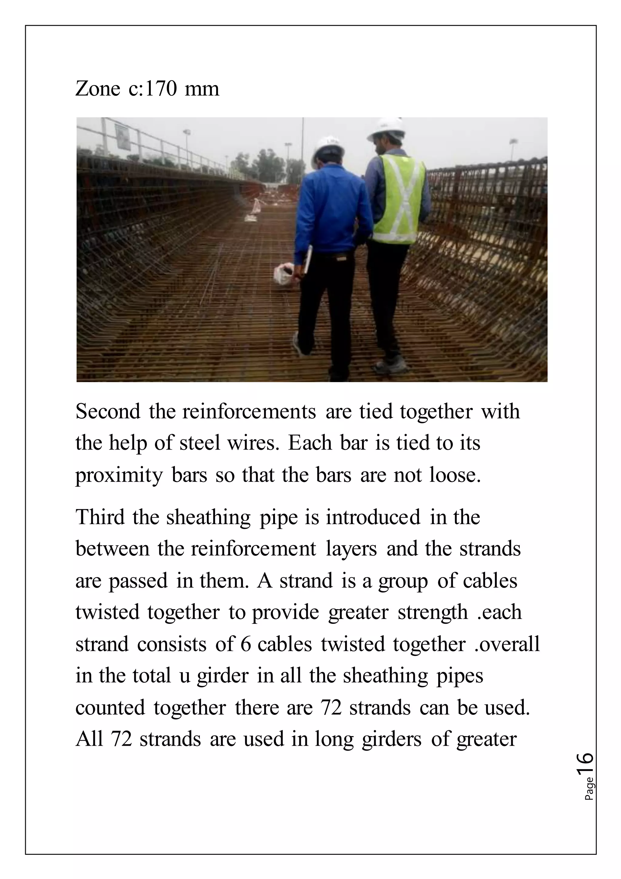 Page16
Zone c:170 mm
Second the reinforcements are tied together with
the help of steel wires. Each bar is tied to its
proximity bars so that the bars are not loose.
Third the sheathing pipe is introduced in the
between the reinforcement layers and the strands
are passed in them. A strand is a group of cables
twisted together to provide greater strength .each
strand consists of 6 cables twisted together .overall
in the total u girder in all the sheathing pipes
counted together there are 72 strands can be used.
All 72 strands are used in long girders of greater
 