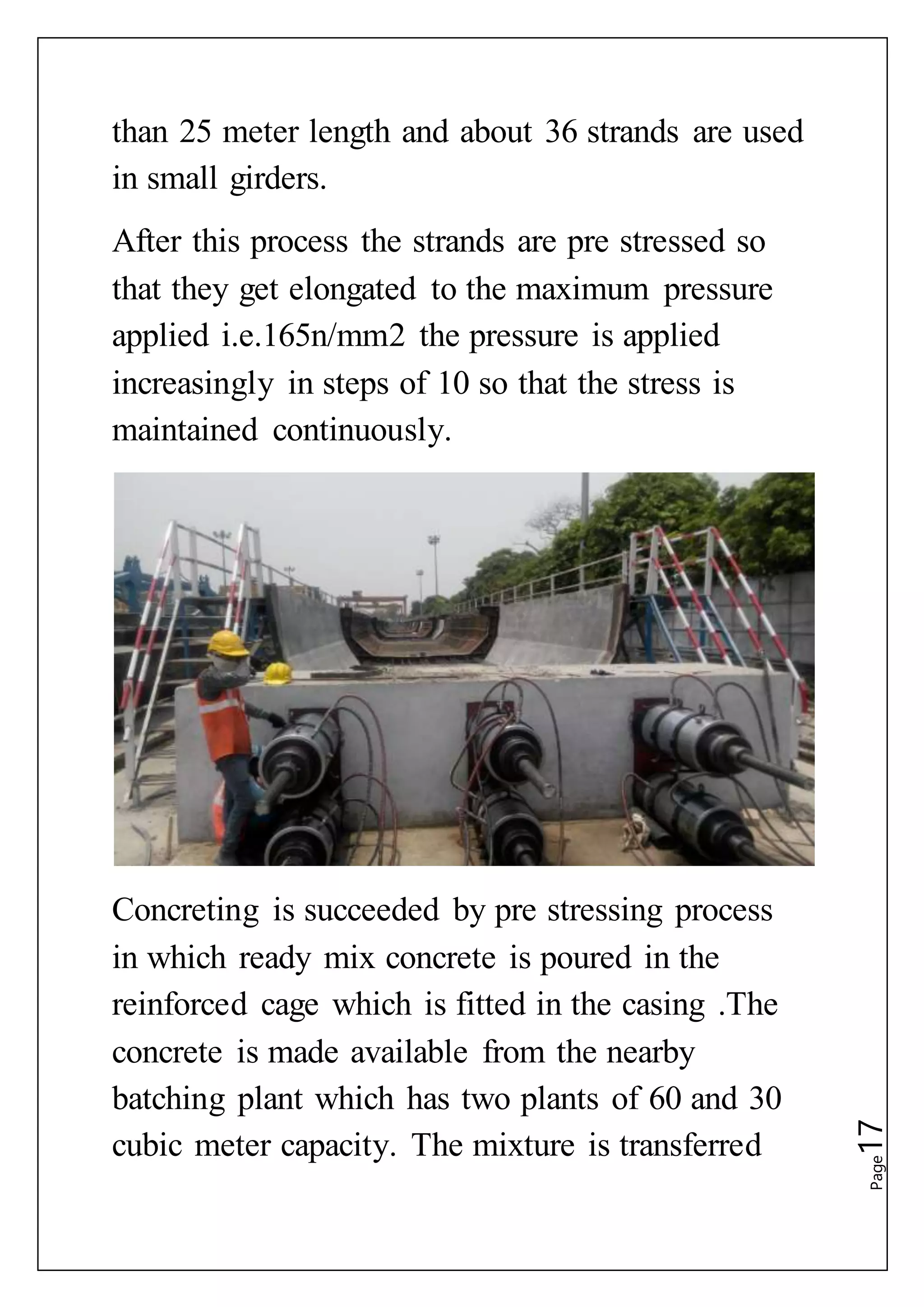 Page17
than 25 meter length and about 36 strands are used
in small girders.
After this process the strands are pre stressed so
that they get elongated to the maximum pressure
applied i.e.165n/mm2 the pressure is applied
increasingly in steps of 10 so that the stress is
maintained continuously.
Concreting is succeeded by pre stressing process
in which ready mix concrete is poured in the
reinforced cage which is fitted in the casing .The
concrete is made available from the nearby
batching plant which has two plants of 60 and 30
cubic meter capacity. The mixture is transferred
 